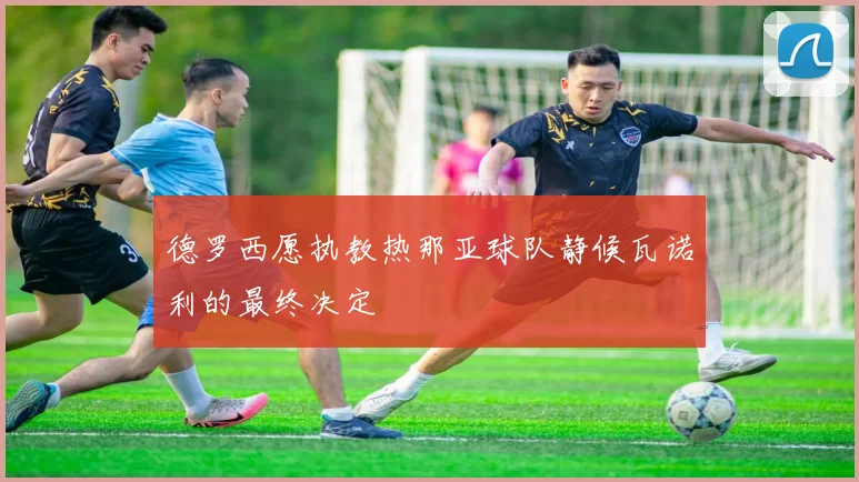 德罗西愿执教热那亚球队静候瓦诺利的最终决定