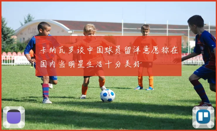 卡纳瓦罗谈中国球员留洋意愿称在国内当明星生活十分美好