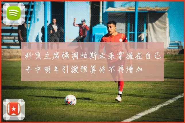科莫主席强调帕斯未来掌握在自己手中明年引援预算将不再增加