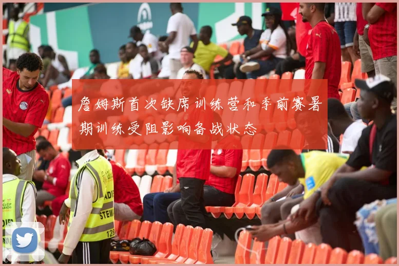 詹姆斯首次缺席训练营和季前赛暑期训练受阻影响备战状态