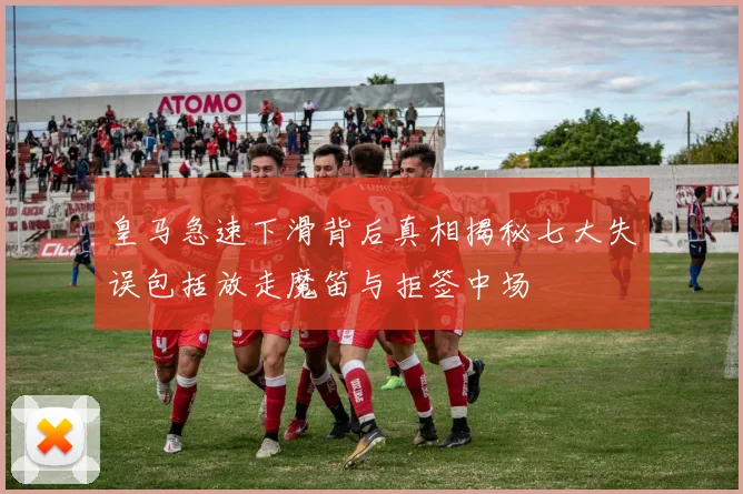 皇马急速下滑背后真相揭秘七大失误包括放走魔笛与拒签中场