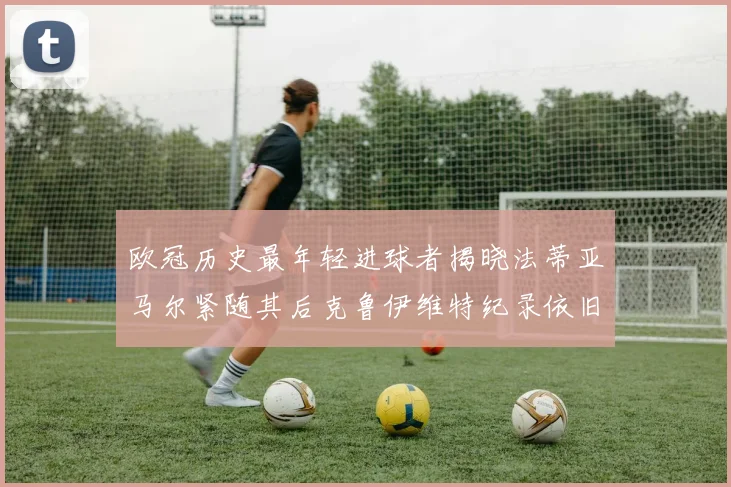 欧冠历史最年轻进球者揭晓法蒂亚马尔紧随其后克鲁伊维特纪录依旧保持