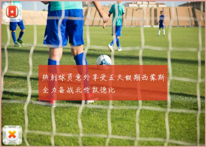 热刺球员意外享受五天假期西蒙斯全力备战北伦敦德比