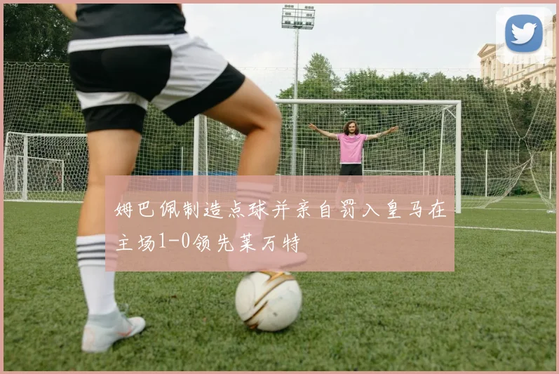 姆巴佩制造点球并亲自罚入皇马在主场1-0领先莱万特