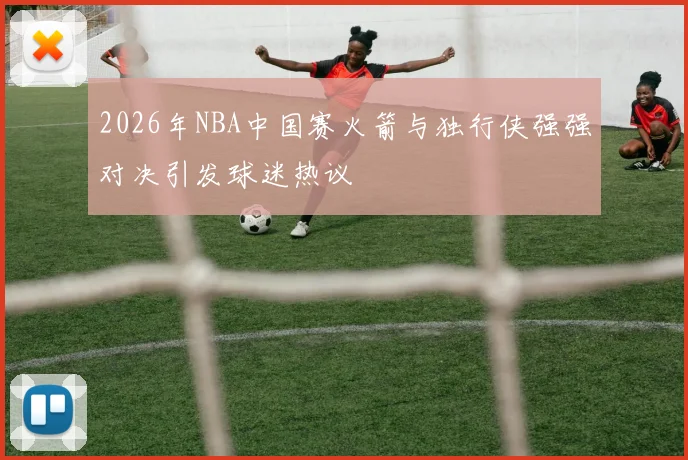 2026年NBA中国赛火箭与独行侠强强对决引发球迷热议
