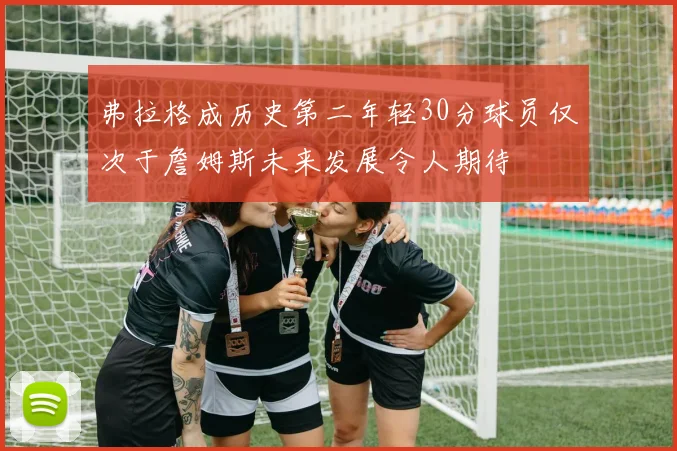 弗拉格成历史第二年轻30分球员仅次于詹姆斯未来发展令人期待