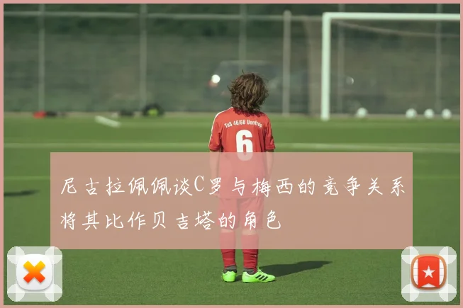 尼古拉佩佩谈C罗与梅西的竞争关系将其比作贝吉塔的角色