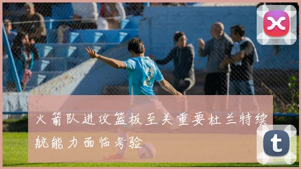 火箭队进攻篮板至关重要杜兰特续航能力面临考验
