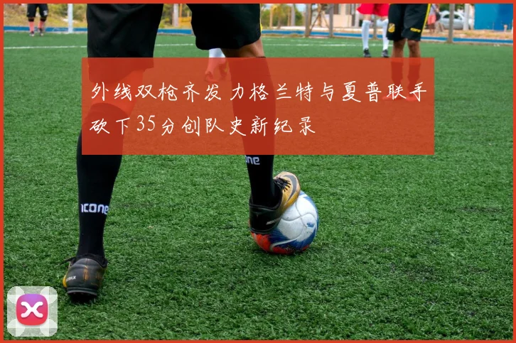 外线双枪齐发力格兰特与夏普联手砍下35分创队史新纪录