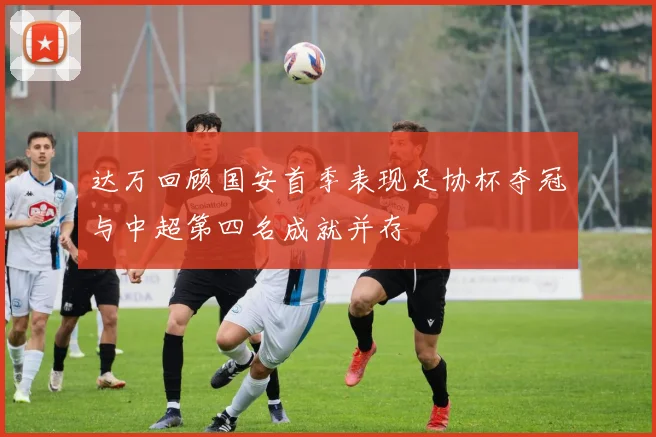 达万回顾国安首季表现足协杯夺冠与中超第四名成就并存