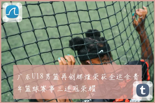 广东U18男篮再创辉煌荣获全运会青年篮球赛事三连冠荣耀