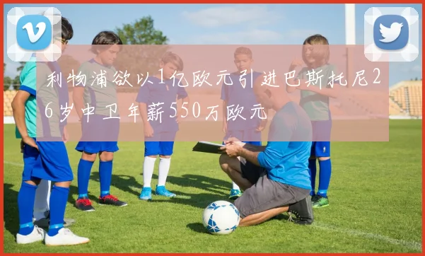 利物浦欲以1亿欧元引进巴斯托尼26岁中卫年薪550万欧元
