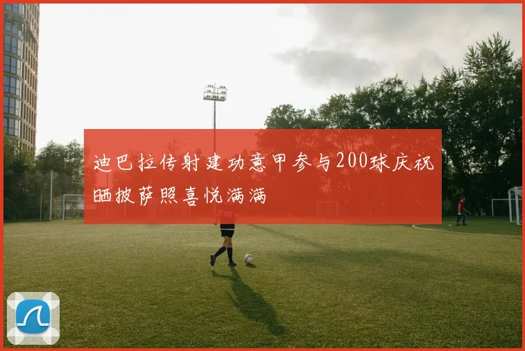 迪巴拉传射建功意甲参与200球庆祝晒披萨照喜悦满满