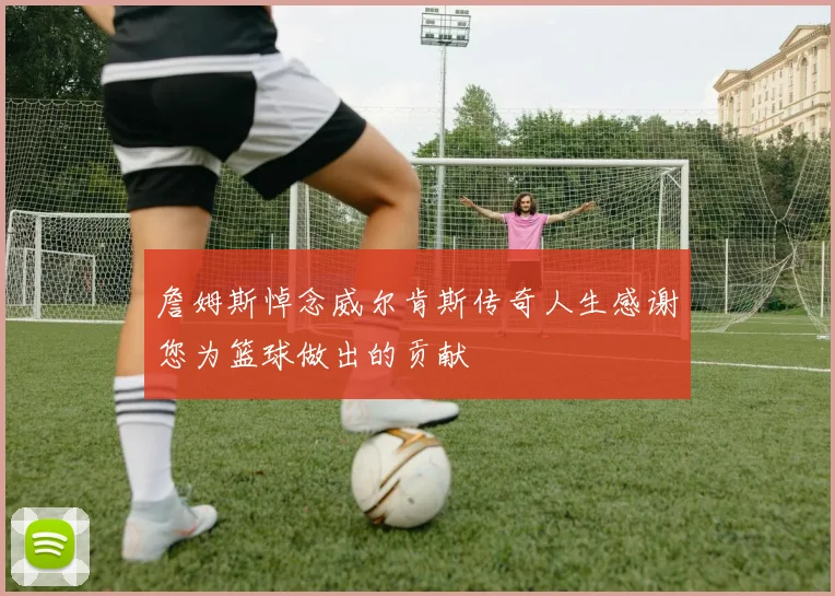 詹姆斯悼念威尔肯斯传奇人生感谢您为篮球做出的贡献