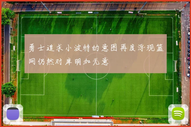 勇士追求小波特的意图再度浮现篮网仍然对库明加无意