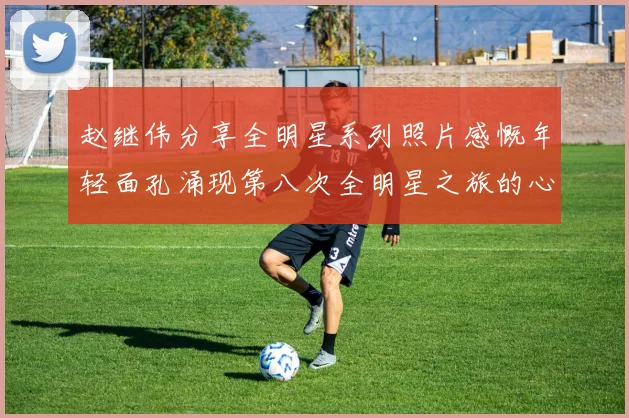 赵继伟分享全明星系列照片感慨年轻面孔涌现第八次全明星之旅的心路历程