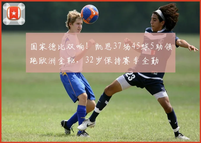 国家德比双响！凯恩37场45球5助领跑欧洲金靴，32岁保持赛季全勤