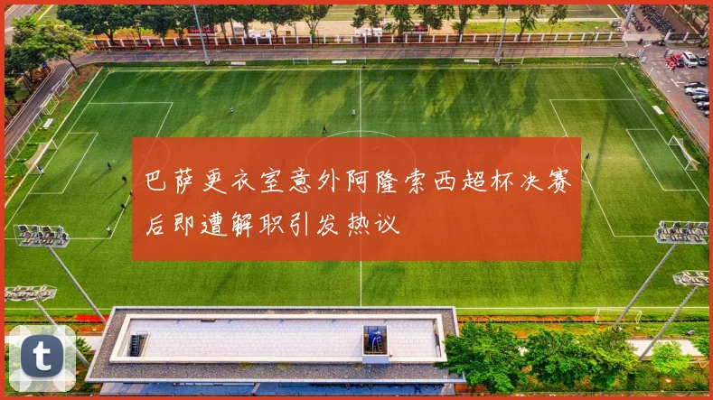 巴萨更衣室意外阿隆索西超杯决赛后即遭解职引发热议