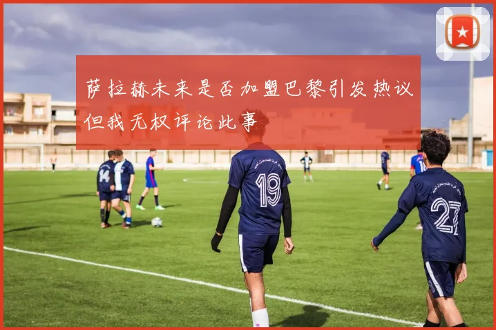 萨拉赫未来是否加盟巴黎引发热议但我无权评论此事