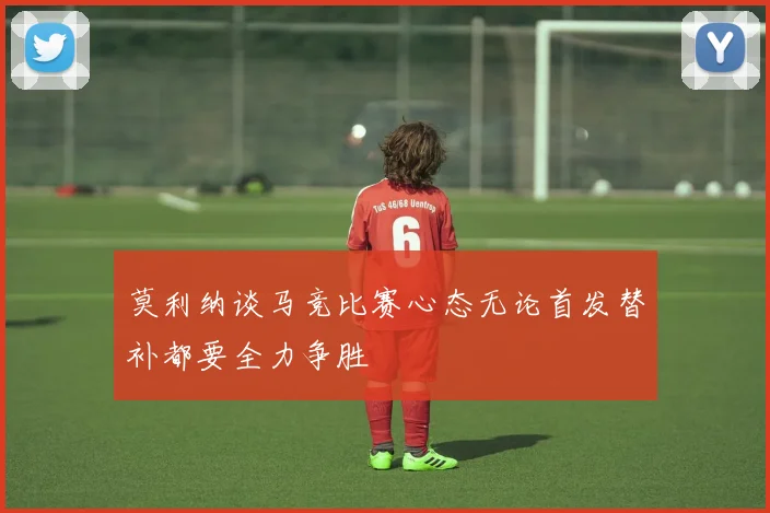莫利纳谈马竞比赛心态无论首发替补都要全力争胜