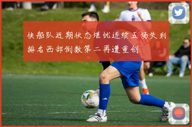 快船队近期状态堪忧连续五场失利排名西部倒数第二再遭重创