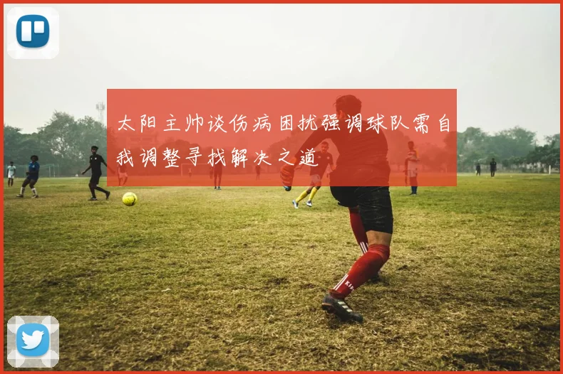 太阳主帅谈伤病困扰强调球队需自我调整寻找解决之道